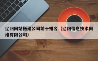 四平辽阳网站搭建公司前十排名（辽阳信息技术网络有限公司）