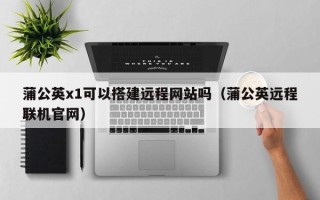 四平蒲公英x1可以搭建远程网站吗（蒲公英远程联机官网）